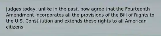 Judges today, unlike in the past, now agree that the Fourteenth Amendment incorporates all the provisions of the Bill of Rights to the U.S. Constitution and extends these rights to all American citizens.