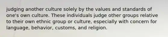 judging another culture solely by the values and standards of one's own culture. These individuals judge other groups relative to their own ethnic group or culture, especially with concern for language, behavior, customs, and religion.