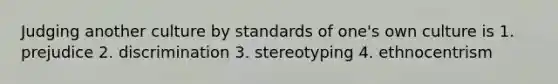 Judging another culture by standards of one's own culture is 1. prejudice 2. discrimination 3. stereotyping 4. ethnocentrism