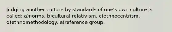 Judging another culture by standards of one's own culture is called: a)norms. b)cultural relativism. c)ethnocentrism. d)ethnomethodology. e)reference group.