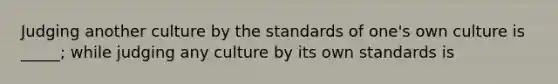 Judging another culture by the standards of one's own culture is _____; while judging any culture by its own standards is