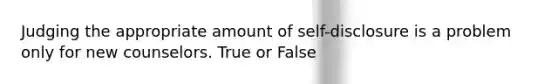 Judging the appropriate amount of self-disclosure is a problem only for new counselors. True or False