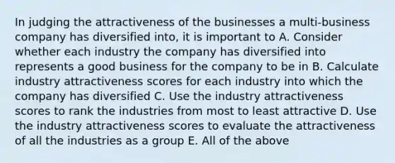 In judging the attractiveness of the businesses a multi-business company has diversified into, it is important to A. Consider whether each industry the company has diversified into represents a good business for the company to be in B. Calculate industry attractiveness scores for each industry into which the company has diversified C. Use the industry attractiveness scores to rank the industries from most to least attractive D. Use the industry attractiveness scores to evaluate the attractiveness of all the industries as a group E. All of the above