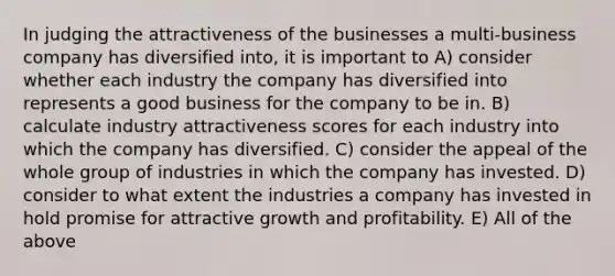 In judging the attractiveness of the businesses a multi-business company has diversified into, it is important to A) consider whether each industry the company has diversified into represents a good business for the company to be in. B) calculate industry attractiveness scores for each industry into which the company has diversified. C) consider the appeal of the whole group of industries in which the company has invested. D) consider to what extent the industries a company has invested in hold promise for attractive growth and profitability. E) All of the above