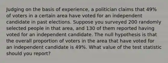 Judging on the basis of​ experience, a politician claims that 49​% of voters in a certain area have voted for an independent candidate in past elections. Suppose you surveyed 200 randomly selected people in that​ area, and 130 of them reported having voted for an independent candidate. The null hypothesis is that the overall proportion of voters in the area that have voted for an independent candidate is 49​%. What value of <a href='https://www.questionai.com/knowledge/kzeQt8hpQB-the-test-statistic' class='anchor-knowledge'>the test statistic</a> should you​ report?