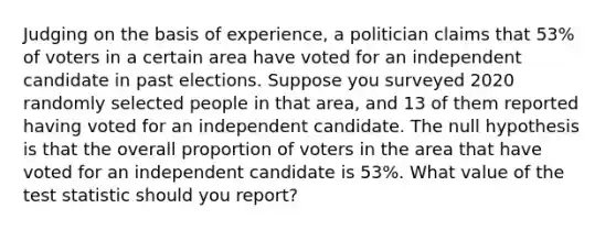 Judging on the basis of​ experience, a politician claims that 53​% of voters in a certain area have voted for an independent candidate in past elections. Suppose you surveyed 2020 randomly selected people in that​ area, and 13 of them reported having voted for an independent candidate. The null hypothesis is that the overall proportion of voters in the area that have voted for an independent candidate is 53​%. What value of <a href='https://www.questionai.com/knowledge/kzeQt8hpQB-the-test-statistic' class='anchor-knowledge'>the test statistic</a> should you​ report?