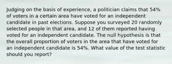 Judging on the basis of​ experience, a politician claims that 54​% of voters in a certain area have voted for an independent candidate in past elections. Suppose you surveyed 20 randomly selected people in that​ area, and 12 of them reported having voted for an independent candidate. The null hypothesis is that the overall proportion of voters in the area that have voted for an independent candidate is 54​%. What value of the test statistic should you​ report?