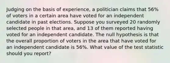 Judging on the basis of​ experience, a politician claims that 56​% of voters in a certain area have voted for an independent candidate in past elections. Suppose you surveyed 20 randomly selected people in that​ area, and 13 of them reported having voted for an independent candidate. The null hypothesis is that the overall proportion of voters in the area that have voted for an independent candidate is 56​%. What value of <a href='https://www.questionai.com/knowledge/kzeQt8hpQB-the-test-statistic' class='anchor-knowledge'>the test statistic</a> should you​ report?