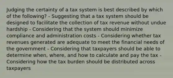 Judging the certainty of a tax system is best described by which of the following? - Suggesting that a tax system should be designed to facilitate the collection of tax revenue without undue hardship - Considering that the system should minimize compliance and administration costs - Considering whether tax revenues generated are adequate to meet the financial needs of the government - Considering that taxpayers should be able to determine when, where, and how to calculate and pay the tax - Considering how the tax burden should be distributed across taxpayers