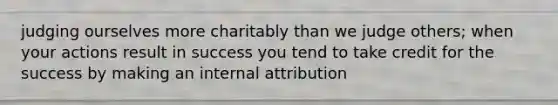 judging ourselves more charitably than we judge others; when your actions result in success you tend to take credit for the success by making an internal attribution