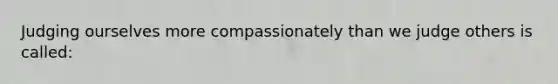 Judging ourselves more compassionately than we judge others is called: