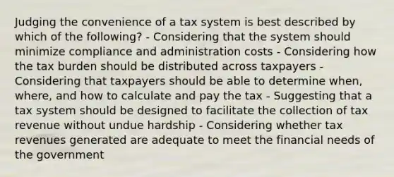 Judging the convenience of a tax system is best described by which of the following? - Considering that the system should minimize compliance and administration costs - Considering how the tax burden should be distributed across taxpayers - Considering that taxpayers should be able to determine when, where, and how to calculate and pay the tax - Suggesting that a tax system should be designed to facilitate the collection of tax revenue without undue hardship - Considering whether tax revenues generated are adequate to meet the financial needs of the government