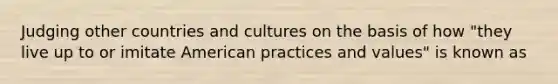 Judging other countries and cultures on the basis of how "they live up to or imitate American practices and values" is known as