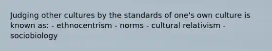 Judging other cultures by the standards of one's own culture is known as: - ethnocentrism - norms - cultural relativism - sociobiology