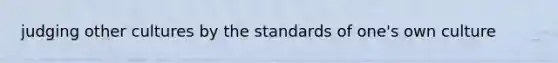 judging other cultures by the standards of one's own culture