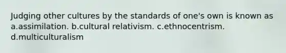 Judging other cultures by the standards of one's own is known as a.assimilation. b.cultural relativism. c.ethnocentrism. d.multiculturalism