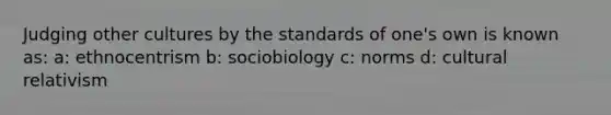 Judging other cultures by the standards of one's own is known as: a: ethnocentrism b: sociobiology c: norms d: cultural relativism