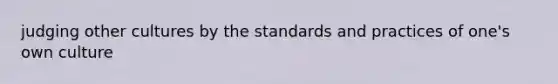 judging other cultures by the standards and practices of one's own culture