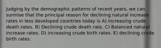 Judging by the demographic patterns of recent years, we can surmise that the principal reason for declining natural increase rates in less developed countries today is A) increasing crude death rates. B) Declining crude death rate. C) Balanced natural increase rates. D) increasing crude birth rates. E) declining crude birth rates.