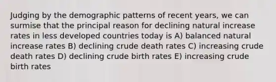 Judging by the demographic patterns of recent years, we can surmise that the principal reason for declining natural increase rates in less developed countries today is A) balanced natural increase rates B) declining crude death rates C) increasing crude death rates D) declining crude birth rates E) increasing crude birth rates