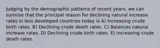 Judging by the demographic patterns of recent years, we can surmise that the principal reason for declining natural increase rates in less developed countries today is A) Increasing crude birth rates. B) Declining crude death rates. C) Balances natural increase rates. D) Declining crude birth rates. E) Increasing crude death rates.