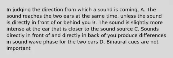 In judging the direction from which a sound is coming, A. The sound reaches the two ears at the same time, unless the sound is directly in front of or behind you B. The sound is slightly more intense at the ear that is closer to the sound source C. Sounds directly in front of and directly in back of you produce differences in sound wave phase for the two ears D. Binaural cues are not important