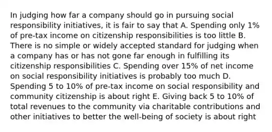 In judging how far a company should go in pursuing social responsibility initiatives, it is fair to say that A. Spending only 1% of pre-tax income on citizenship responsibilities is too little B. There is no simple or widely accepted standard for judging when a company has or has not gone far enough in fulfilling its citizenship responsibilities C. Spending over 15% of net income on social responsibility initiatives is probably too much D. Spending 5 to 10% of pre-tax income on social responsibility and community citizenship is about right E. Giving back 5 to 10% of total revenues to the community via charitable contributions and other initiatives to better the well-being of society is about right