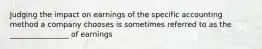 Judging the impact on earnings of the specific accounting method a company chooses is sometimes referred to as the ________________ of earnings