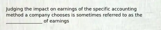 Judging the impact on earnings of the specific accounting method a company chooses is sometimes referred to as the ________________ of earnings