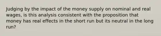 Judging by the impact of the money supply on nominal and real wages, is this analysis consistent with the proposition that money has real effects in the short run but its neutral in the long run?