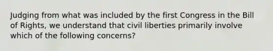 Judging from what was included by the first Congress in the Bill of Rights, we understand that civil liberties primarily involve which of the following concerns?