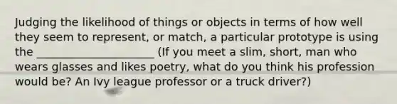 Judging the likelihood of things or objects in terms of how well they seem to represent, or match, a particular prototype is using the _____________________ (If you meet a slim, short, man who wears glasses and likes poetry, what do you think his profession would be? An Ivy league professor or a truck driver?)