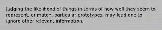 Judging the likelihood of things in terms of how well they seem to represent, or match, particular prototypes; may lead one to ignore other relevant information.