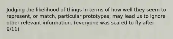 Judging the likelihood of things in terms of how well they seem to represent, or match, particular prototypes; may lead us to ignore other relevant information. (everyone was scared to fly after 9/11)