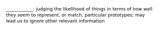 ____________: judging the likelihood of things in terms of how well they seem to represent, or match, particular prototypes; may lead us to ignore other relevant information