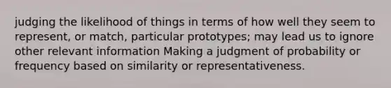 judging the likelihood of things in terms of how well they seem to represent, or match, particular prototypes; may lead us to ignore other relevant information Making a judgment of probability or frequency based on similarity or representativeness.