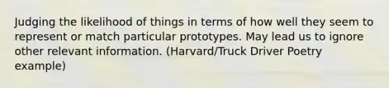 Judging the likelihood of things in terms of how well they seem to represent or match particular prototypes. May lead us to ignore other relevant information. (Harvard/Truck Driver Poetry example)