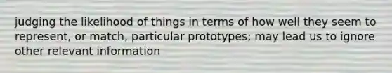 judging the likelihood of things in terms of how well they seem to represent, or match, particular prototypes; may lead us to ignore other relevant information