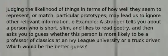 judging the likelihood of things in terms of how well they seem to represent, or match, particular prototypes; may lead us to ignore other relevant information. o Example: A stranger tells you about a person who is short, slim, and likes to read poetry, and then asks you to guess whether this person is more likely to be a professor of classics at an Ivy League university or a truck driver. Which would be the better guess?