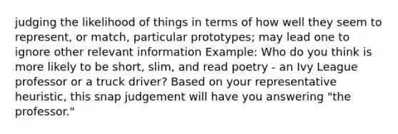 judging the likelihood of things in terms of how well they seem to represent, or match, particular prototypes; may lead one to ignore other relevant information Example: Who do you think is more likely to be short, slim, and read poetry - an Ivy League professor or a truck driver? Based on your representative heuristic, this snap judgement will have you answering "the professor."