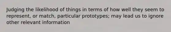 Judging the likelihood of things in terms of how well they seem to represent, or match, particular prototypes; may lead us to ignore other relevant information