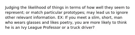 Judging the likelihood of things in terms of how well they seem to represent; or match particular prototypes; may lead us to ignore other relevant information. EX: If you meet a slim, short, man who wears glasses and likes poetry, you are more likely to think he is an Ivy League Professor or a truck driver?