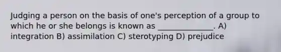 Judging a person on the basis of one's perception of a group to which he or she belongs is known as ______________. A) integration B) assimilation C) sterotyping D) prejudice