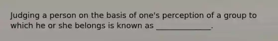 Judging a person on the basis of one's perception of a group to which he or she belongs is known as ______________.