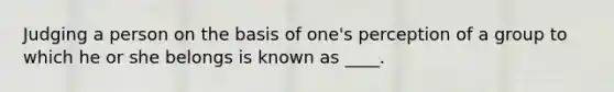 Judging a person on the basis of one's perception of a group to which he or she belongs is known as ____.