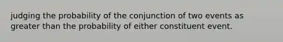 judging the probability of the conjunction of two events as greater than the probability of either constituent event.