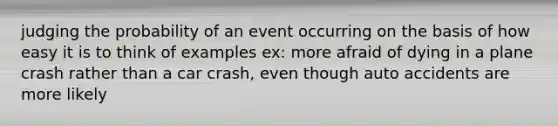 judging the probability of an event occurring on the basis of how easy it is to think of examples ex: more afraid of dying in a plane crash rather than a car crash, even though auto accidents are more likely