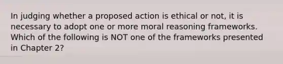 In judging whether a proposed action is ethical or not, it is necessary to adopt one or more moral reasoning frameworks. Which of the following is NOT one of the frameworks presented in Chapter 2?