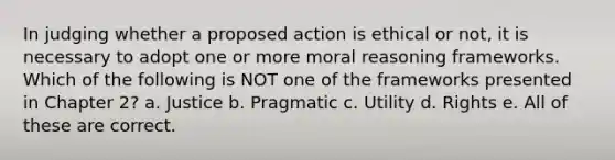 In judging whether a proposed action is ethical or not, it is necessary to adopt one or more moral reasoning frameworks. Which of the following is NOT one of the frameworks presented in Chapter 2? a. Justice b. Pragmatic c. Utility d. Rights e. All of these are correct.