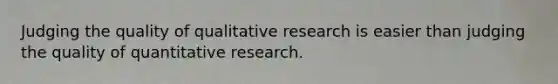 Judging the quality of qualitative research is easier than judging the quality of quantitative research.